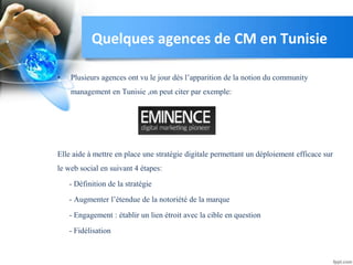 Quelques agences de CM en Tunisie
• Plusieurs agences ont vu le jour dés l’apparition de la notion du community
management en Tunisie ,on peut citer par exemple:
Elle aide à mettre en place une stratégie digitale permettant un déploiement efficace sur
le web social en suivant 4 étapes:
- Définition de la stratégie
- Augmenter l’étendue de la notoriété de la marque
- Engagement : établir un lien étroit avec la cible en question
- Fidélisation
 