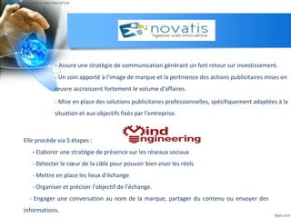 - Assure une stratégie de communication générant un fort retour sur investissement.
- Un soin apporté à l’image de marque et la pertinence des actions publicitaires mises en
œuvre accroissent fortement le volume d'affaires.
- Mise en place des solutions publicitaires professionnelles, spécifiquement adaptées à la
situation et aux objectifs fixés par l’entreprise.
Elle procède via 5 étapes :
- Elaborer une stratégie de présence sur les réseaux sociaux
- Détecter le cœur de la cible pour pouvoir bien viser les réels
- Mettre en place les lieux d’échange
- Organiser et préciser l’objectif de l’échange.
- Engager une conversation au nom de la marque, partager du contenu ou envoyer des
informations.
 