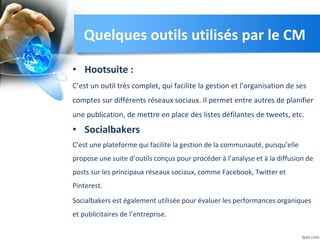 Quelques outils utilisés par le CM
• Hootsuite :
C’est un outil très complet, qui facilite la gestion et l’organisation de ses
comptes sur différents réseaux sociaux. Il permet entre autres de planifier
une publication, de mettre en place des listes défilantes de tweets, etc.
• Socialbakers
C’est une plateforme qui facilite la gestion de la communauté, puisqu’elle
propose une suite d’outils conçus pour procéder à l’analyse et à la diffusion de
posts sur les principaux réseaux sociaux, comme Facebook, Twitter et
Pinterest.
Socialbakers est également utilisée pour évaluer les performances organiques
et publicitaires de l’entreprise.
 
