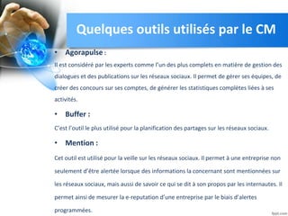 • Agorapulse :
Il est considéré par les experts comme l’un des plus complets en matière de gestion des
dialogues et des publications sur les réseaux sociaux. Il permet de gérer ses équipes, de
créer des concours sur ses comptes, de générer les statistiques complètes liées à ses
activités.
• Buffer :
C’est l’outil le plus utilisé pour la planification des partages sur les réseaux sociaux.
• Mention :
Cet outil est utilisé pour la veille sur les réseaux sociaux. Il permet à une entreprise non
seulement d’être alertée lorsque des informations la concernant sont mentionnées sur
les réseaux sociaux, mais aussi de savoir ce qui se dit à son propos par les internautes. Il
permet ainsi de mesurer la e-reputation d’une entreprise par le biais d’alertes
programmées.
Quelques outils utilisés par le CM
 