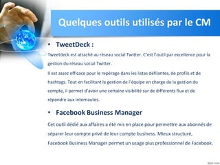 • TweetDeck :
Tweetdeck est attaché au réseau social Twitter. C’est l’outil par excellence pour la
gestion du réseau social Twitter.
Il est assez efficace pour le repérage dans les listes défilantes, de profils et de
hashtags. Tout en facilitant la gestion de l’équipe en charge de la gestion du
compte, il permet d’avoir une certaine visibilité sur de différents flux et de
répondre aux internautes.
• Facebook Business Manager
Cet outil dédié aux affaires a été mis en place pour permettre aux abonnés de
séparer leur compte privé de leur compte business. Mieux structuré,
Facebook Business Manager permet un usage plus professionnel de Facebook.
Quelques outils utilisés par le CM
 