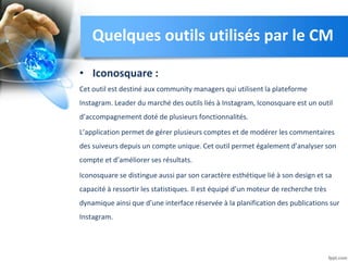 • Iconosquare :
Cet outil est destiné aux community managers qui utilisent la plateforme
Instagram. Leader du marché des outils liés à Instagram, Iconosquare est un outil
d’accompagnement doté de plusieurs fonctionnalités.
L’application permet de gérer plusieurs comptes et de modérer les commentaires
des suiveurs depuis un compte unique. Cet outil permet également d’analyser son
compte et d’améliorer ses résultats.
Iconosquare se distingue aussi par son caractère esthétique lié à son design et sa
capacité à ressortir les statistiques. Il est équipé d’un moteur de recherche très
dynamique ainsi que d’une interface réservée à la planification des publications sur
Instagram.
Quelques outils utilisés par le CM
 