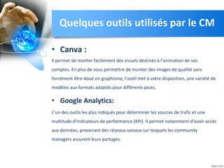 • Canva :
Il permet de monter facilement des visuels destinés à l’animation de vos
comptes. En plus de vous permettre de monter des images de qualité sans
forcément être doué en graphisme, l’outil met à votre disposition, une variété de
modèles aux formats adaptés pour différents posts.
• Google Analytics:
L’un des outils les plus indiqués pour déterminer les sources de trafic et une
multitude d’indicateurs de performance (KPI). Il permet notamment d’avoir accès
aux données, provenant des réseaux sociaux sur lesquels les community
managers assurent leurs partages.
Quelques outils utilisés par le CM
 