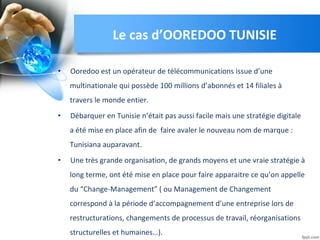Le cas d’OOREDOO TUNISIE
• Ooredoo est un opérateur de télécommunications issue d’une
multinationale qui possède 100 millions d’abonnés et 14 filiales à
travers le monde entier.
• Débarquer en Tunisie n’était pas aussi facile mais une stratégie digitale
a été mise en place afin de faire avaler le nouveau nom de marque :
Tunisiana auparavant.
• Une très grande organisation, de grands moyens et une vraie stratégie à
long terme, ont été mise en place pour faire apparaitre ce qu’on appelle
du “Change-Management” ( ou Management de Changement
correspond à la période d’accompagnement d’une entreprise lors de
restructurations, changements de processus de travail, réorganisations
structurelles et humaines…).
 