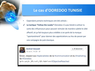 • Cependant,certains techniques ont été utilisés :
✔ La tactique “Follow the Leader”:Ooredoo n’a pas hésité à utiliser la
carte des influenceurs pour pouvoir stimuler de manière subtile le côté
affectif, et ça fait toujours plus crédible si on parle de la marque
“spontanément” pour donner des appréciations au lieu de passer par
une campagne de pub classique.
Le cas d’OOREDOO TUNISIE
 