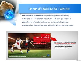✔ La stratégie “PLAY and WIN”: La première opération marketing
d’Ooredoo en Tunisie dénommée : #OoredooDream qui consiste à
poster le rêve qu’on désire réaliser sur le site dédié, l’opérateur
procédera à un tirage au sort pour réaliser les 4 rêves les mieux notés.
Le cas d’OOREDOO TUNISIE
 
