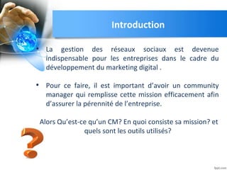 Introduction
• La gestion des réseaux sociaux est devenue
indispensable pour les entreprises dans le cadre du
développement du marketing digital .
• Pour ce faire, il est important d’avoir un community
manager qui remplisse cette mission efficacement afin
d’assurer la pérennité de l’entreprise.
Alors Qu’est-ce qu’un CM? En quoi consiste sa mission? et
quels sont les outils utilisés?
 