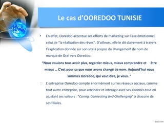 • En effet, Ooredoo accentue ses efforts de marketing sur l’axe émotionnel,
celui de “la réalisation des rêves”. D’ailleurs, elle le dit clairement à travers
l’explication donnée sur son site à propos du changement de nom de
marque de Qtel vers Ooredoo:
“Nous voulons tous avoir plus, regarder mieux, mieux comprendre et être
mieux … C’est pour ça que nous avons changé de nom. Aujourd’hui nous
sommes Ooredoo, qui veut dire, je veux. “
⮚ L’entreprise Ooredoo compte énormément sur les réseaux sociaux, comme
tout autre entreprise, pour atteindre et interagir avec ses abonnés tout en
ajustant ses valeurs : “Caring, Connecting and Challenging” à chacune de
ses filiales.
Le cas d’OOREDOO TUNISIE
 