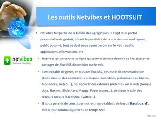 Les outils Netvibes et HOOTSUIT
• Netvibes fait partie de la famille des agrégateurs. Il s'agit d'un portail
personnalisable gratuit, offrant la possibilité de réunir dans un seul espace,
public ou privé, tout ce dont nous avons besoin sur le web : outils,
applications, informations, etc
• Netvibes est un service en ligne qui permet principalement de lire, classer et
partager des flux RSS disponibles sur le web.
• Il est capable de gérer, en plus des flux RSS, des outils de communication
(boîte mail…), des applications pratiques (calendrier, gestionnaire de tâches,
bloc-notes, météo …), des applications externes présentes sur le web (Google
docs, Box.net, Slideshare, Mappy, Pages jaunes…), ainsi que le suivi des
réseaux sociaux (Facebook, Twitter…).
• Il nous permet de constituer notre propre tableau de bord (Dashboard),
mis à jour automatiquement en temps réel.
 