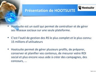 Présentation de HOOTSUITE
• Hootsuite est un outil qui permet de centraliser et de gérer
ses réseaux sociaux sur une seule plateforme.
• C’est l’outil de gestion des RS le plus complet et le plus connu:
15 millions d’utilisateurs
• Hootsuite permet de gérer plusieurs profils, de préparer,
conserver et planifier vos contenus, de mesurer votre ROI
social et plus encore vous aide à créer des campagnes, des
concours, ...
 