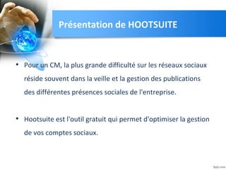 • Pour un CM, la plus grande difficulté sur les réseaux sociaux
réside souvent dans la veille et la gestion des publications
des différentes présences sociales de l'entreprise.
• Hootsuite est l'outil gratuit qui permet d'optimiser la gestion
de vos comptes sociaux.
Présentation de HOOTSUITE
 