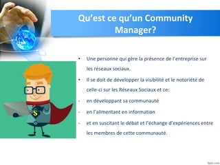 Qu’est ce qu’un Community
Manager?
• Une personne qui gère la présence de l’entreprise sur
les réseaux sociaux.
• Il se doit de développer la visibilité et le notoriété de
celle-ci sur les Réseaux Sociaux et ce:
- en développant sa communauté
- en l’alimentant en information
- et en suscitant le débat et l’échange d’expériences entre
les membres de cette communauté.
 