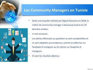 Les Community Managers en Tunisie
• Selon une enquête réalisée par Digital Discovery en 2018, le
métier de community manager a beaucoup évolué ces 10
dernière années:
- Il s’est structuré.
- Les tâches effectuées au quotidien se sont complexifiées et
se sont adaptées aux tendances, comme la vidéo live sur
facebook et instagram ou les stories sur Snapchat et
Instagram.
• Et voici les résultats obtenus :
 