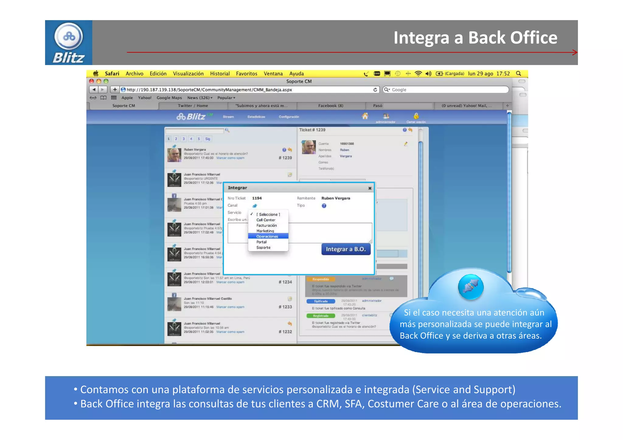 Integra a Back Office




                                                                     Si el caso necesita una atención aún
                                                                    más personalizada se puede integrar al
                                                                    Back Office y se deriva a otras áreas.




• Contamos con una plataforma de servicios personalizada e integrada (Service and Support)
• Back Office integra las consultas de tus clientes a CRM, SFA, Costumer Care o al área de operaciones.
 