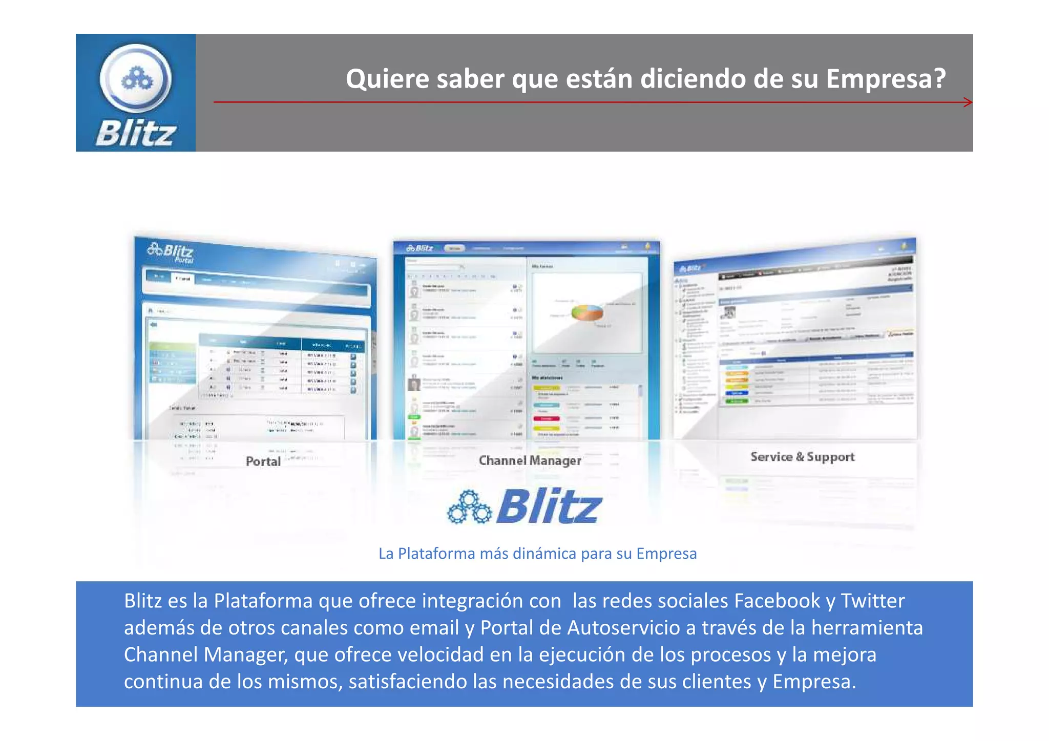 Quiere saber que están diciendo de su Empresa?




                           La Plataforma más dinámica para su Empresa

Blitz es la Plataforma que ofrece integración con las redes sociales Facebook y Twitter
además de otros canales como email y Portal de Autoservicio a través de la herramienta
Channel Manager, que ofrece velocidad en la ejecución de los procesos y la mejora
continua de los mismos, satisfaciendo las necesidades de sus clientes y Empresa.
 