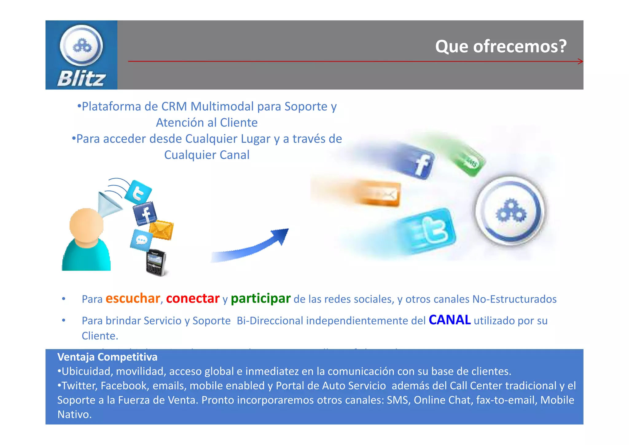 Que ofrecemos?

     •Plataforma de CRM Multimodal para Soporte y
                   Atención al Cliente
    •Para acceder desde Cualquier Lugar y a través de
                    Cualquier Canal




•    Para escuchar, conectar y participar de las redes sociales, y otros canales No-Estructurados
•   Para brindar Servicio y Soporte Bi-Direccional independientemente del CANAL utilizado por su
    Cliente.
 • To Competitiva
Ventaja obtain bi-directional service and support regardless of channel.
•Ubicuidad, movilidad, acceso global e inmediatez en la comunicación con su base de clientes.
•Twitter, Facebook, emails, mobile enabled y Portal de Auto Servicio además del Call Center tradicional y el
Soporte a la Fuerza de Venta. Pronto incorporaremos otros canales: SMS, Online Chat, fax-to-email, Mobile
Nativo.
 