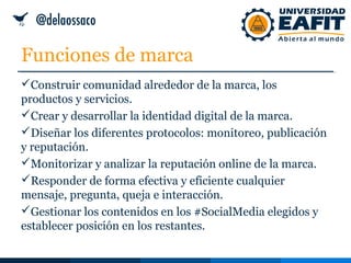 Funciones de marca
Construir comunidad alrededor de la marca, los
productos y servicios.
Crear y desarrollar la identidad digital de la marca.
Diseñar los diferentes protocolos: monitoreo, publicación
y reputación.
Monitorizar y analizar la reputación online de la marca.
Responder de forma efectiva y eficiente cualquier
mensaje, pregunta, queja e interacción.
Gestionar los contenidos en los #SocialMedia elegidos y
establecer posición en los restantes.
 