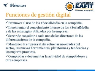 Funciones de gestión digital
Promover el uso de los #SocialMedia en la compañía.
Incrementar el conocimiento interno de los #SocialMedia
y de las estrategias utilizadas por la empresa.
Servir de consultor a cada uno de los directores de las
diferentes áreas de la compañía.
Mantener la empresa al día sobre las novedades del
sector, las nuevas herramientas, plataformas y tendencias y
las mejores practicas.
Comprobar y documentar la actividad de competidores y
otras empresas.
 