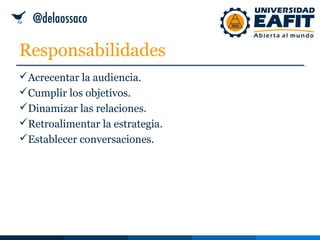 Responsabilidades
Acrecentar la audiencia.
Cumplir los objetivos.
Dinamizar las relaciones.
Retroalimentar la estrategia.
Establecer conversaciones.
 