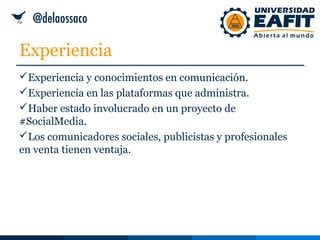 Experiencia
Experiencia y conocimientos en comunicación.
Experiencia en las plataformas que administra.
Haber estado involucrado en un proyecto de
#SocialMedia.
Los comunicadores sociales, publicistas y profesionales
en venta tienen ventaja.
 