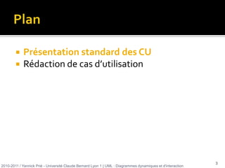 Plan Présentation standard des CURédaction de cas d’utilisation2010-2011 / Yannick Prié - Université Claude Bernard Lyon 1 | UML : Diagrammes dynamiques et d'interaction 3