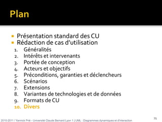 Plan Présentation standard des CURédaction de cas d’utilisationd’après Alistair Cockburn (2001) Rédiger des cas d’utilisation efficaces, Eyrolles, Paris. 290 pp.2010-2011 / Yannick Prié - Université Claude Bernard Lyon 1 | UML : Diagrammes dynamiques et d'interaction 19