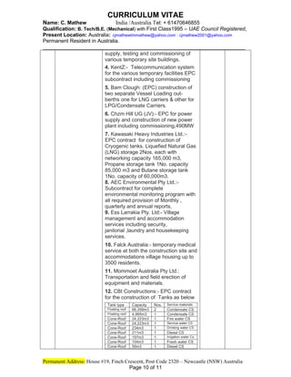 CURRICULUM VITAE
Name: C. Mathew India /Australia Tel: + 61470646855
Qualification: B. Tech/B.E. (Mechanical) with First Class1995 – UAE Council Registered,
Present Location: Australia: cjmathewtmmathew@yahoo.com : cjmathew2001@yahoo.com
Permanent Resident in Australia.
_____________________________________________________________
supply, testing and commissioning of
various temporary site buildings.
4. KentZ:- Telecommunication system
for the various temporary facilities EPC
subcontract including commissioning
5. Bam Clough: (EPC) construction of
two separate Vessel Loading out-
berths one for LNG carriers & other for
LPG/Condensate Carriers.
6. Chzm Hill UG (JV):- EPC for power
supply and construction of new power
plant including commissioning,490MW
7. Kawasaki Heavy Industries Ltd.:-
EPC contract for construction of
Cryogenic tanks. Liquefied Natural Gas
(LNG) storage 2Nos. each with
networking capacity 165,000 m3,
Propane storage tank 1No. capacity
85,000 m3 and Butane storage tank
1No. capacity of 60,000m3.
8. AEC Environmental Pty Ltd.:-
Subcontract for complete
environmental monitoring program with
all required provision of Monthly ,
quarterly and annual reports,
9. Ess Larrakia Pty. Ltd:- Village
management and accommodation
services including security,
janitorial ,laundry and housekeeping
services.
10. Falck Australia:- temporary medical
service at both the construction site and
accommodations village housing up to
3500 residents.
11. Mommoet Australia Pty Ltd.:
Transportation and field erection of
equipment and materials.
12. CBI Constructions:- EPC contract
for the construction of Tanks as below
Tank type Capacity Nos. Service materials
Floating roof 66,359m3 2 Condensate CS
Floating roof 4,995m3 1 Condensate CS
Cone-Roof 24,223m3 1 Fire water CS
Cone-Roof 24,223m3 1 Service water CS
Cone-Roof 234m3 1 Drinking water CS
Cone-Roof 211m3 1 Diesel CS
Cone-Roof 197m3 1 Irrigation water Cs
Cone-Roof 104m3 1 Fresh water CS
Cone-Roof 50m3 1 Diesel CS
Permanent Address: House #19, Finch Crescent, Post Code 2320 – Newcastle (NSW) Australia
Page 10 of 11
 