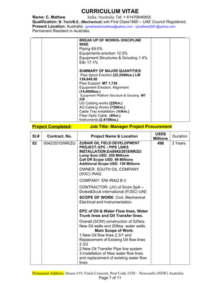 CURRICULUM VITAE
Name: C. Mathew India /Australia Tel: + 61470646855
Qualification: B. Tech/B.E. (Mechanical) with First Class1995 – UAE Council Registered,
Present Location: Australia: cjmathewtmmathew@yahoo.com : cjmathew2001@yahoo.com
Permanent Resident in Australia.
_____________________________________________________________
BREAK UP OF WORKS- DISCIPLINE
WISE
Piping 69.5%
Equipments erection 12.0%
Equipment Structures & Grouting 1.4%
E&I 17.1%
SUMMARY OF MAJOR QUANTITIES:
Pipe Spool Erection (22,244Nos.) LM
134,840.00
Pipe Support: MT 1,736
Equipment Erection, Alignment
(14,900Nos.)
Equipment Platform Structure & Grouting MT
238
UG Cabling works (22Km.)
AG Cabling Works (726Km.)
Cable Tray installation (96Km.)
Fiber Optic Cable (4Km.)
Instruments (2,415Nos.)
Project Completed: Job Title: Manager Project Procurement
Sl.# Contract. No. Project Name & Location
USD$
Millions
Duration
02 0042/2010/NR/ZU ZUBAIR OIL FIELD DEVELOPMENT
PROJECT–EPC - PIPE LINES
INSTALLATION:Eni0042/2010/NR/ZU
Lump Sum USD: 250 Millions
Call Off Scope USD: 98 Millions
Additional Scope USD: 150 Millions
OWNER: SOUTH OIL COMPANY
(SOC) IRAQ
COMPANY: ENI IRAQ B.V
CONTRACTOR: (JV) of Sicim SpA –
Drake&Scull international (PJSC) UAE
SCOPE OF WORK: Civil, Mechanical
Electrical and Instrumentation.
EPC of Oil & Water Flow lines, Water
Trunk lines and Oil Transfer lines.
Overall (SOW) construction of 52Nos.
New Oil wells and 20Nos. water wells.
Main Scope of Work:
1.New Oil flow lines 2.3/1 and
Replacement of Existing Oil flow lines
2.3/2
2.New Oil Transfer Pipe line system
3.Installation of New water flow lines
and replacement of existing water flow
lines
498 3 Years
Permanent Address: House #19, Finch Crescent, Post Code 2320 – Newcastle (NSW) Australia
Page 7 of 11
 