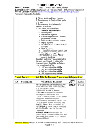 CURRICULUM VITAE
Name: C. Mathew India /Australia Tel: + 61470646855
Qualification: B. Tech/B.E. (Mechanical) with First Class1995 – UAE Council Registered,
Present Location: Australia: cjmathewtmmathew@yahoo.com : cjmathew2001@yahoo.com
Permanent Resident in Australia.
_____________________________________________________________
4. Oil and Water wellhead Hook-up
5. Replacement of Existing River water
pipe lines
6. Replacement of existing water
injection trunk lines
7. Oil &Water manifold works
General Requirements:
1. Utility system
2. Mechanical System
3. Electrical system and Cathodic
protections system
4. Instrument and control system
5. Piping system
6. Civil Structural and Architectural
Systems
7. HSC Systems
8. Telecommunication system & IT
9. Surveys and mapping
10. Installation of under /Above
ground flow lines
Based on preliminary assumptions the
diameters and length of oil transfer
network system should be as follows
Line pipes length &Dia.
1. 18” approximately 600KM
2. 24” approximately 400KM
3. 36” approximately 350KM
4. 52” approximately 250KM
Project Current: Job Title: Sr. Manager Procurement & Subcontract
Sl.# Contract. No. Project Name & Location
USD$
Billions
Duration
ICHTHYS PPROJECT ONESHORE LNG
FACILITIES. : BLADIN POINT, DARWIN,
NORTHERN TERRITORY
Project Value (USD $ 54 Billions)
COMPANY: Joint Venture between
INPEX group companies (the
Operator), major partner TOTAL group
companies and the Australian
subsidiaries of Tokyo Gas, Osaka Gas,
Chubu Electric Power and Toho Gas
CONTRACTOR: JKC Australia LNG
Pty Ltd (JKC). : Joint venture comprises
JGC Corporation, KBR and Chiyoda
Corporation
Scope of Work: Partial Supply and
construction of Onshore LNG Facilities with
Engineering, Procurement (EPC) contract.
Responsibilities:
B$12.87 5 Years
Permanent Address: House #19, Finch Crescent, Post Code 2320 – Newcastle (NSW) Australia
Page 8 of 11
 