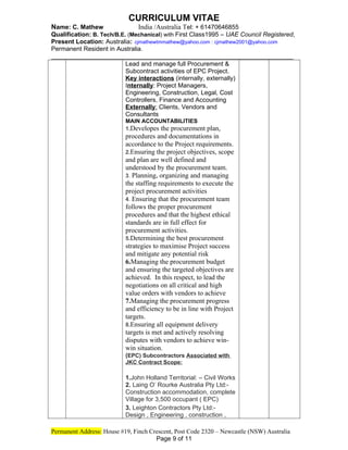 CURRICULUM VITAE
Name: C. Mathew India /Australia Tel: + 61470646855
Qualification: B. Tech/B.E. (Mechanical) with First Class1995 – UAE Council Registered,
Present Location: Australia: cjmathewtmmathew@yahoo.com : cjmathew2001@yahoo.com
Permanent Resident in Australia.
_____________________________________________________________
Lead and manage full Procurement &
Subcontract activities of EPC Project.
Key interactions (internally, externally)
Internally: Project Managers,
Engineering, Construction, Legal, Cost
Controllers, Finance and Accounting
Externally: Clients, Vendors and
Consultants
MAIN ACCOUNTABILITIES
1.Developes the procurement plan,
procedures and documentations in
accordance to the Project requirements.
2.Ensuring the project objectives, scope
and plan are well defined and
understood by the procurement team.
3. Planning, organizing and managing
the staffing requirements to execute the
project procurement activities
4. Ensuring that the procurement team
follows the proper procurement
procedures and that the highest ethical
standards are in full effect for
procurement activities.
5.Determining the best procurement
strategies to maximise Project success
and mitigate any potential risk
6.Managing the procurement budget
and ensuring the targeted objectives are
achieved. In this respect, to lead the
negotiations on all critical and high
value orders with vendors to achieve
7.Managing the procurement progress
and efficiency to be in line with Project
targets.
8.Ensuring all equipment delivery
targets is met and actively resolving
disputes with vendors to achieve win-
win situation.
(EPC) Subcontractors Associated with
JKC Contract Scope:
1.John Holland Territorial: – Civil Works
2. Laing O’ Rourke Australia Pty Ltd:-
Construction accommodation, complete
Village for 3,500 occupant ( EPC)
3. Leighton Contractors Pty Ltd:-
Design , Engineering , construction ,
Permanent Address: House #19, Finch Crescent, Post Code 2320 – Newcastle (NSW) Australia
Page 9 of 11
 