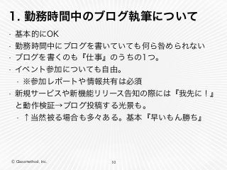 Ⓒ Classmethod, Inc.
1. 勤務時間中のブログ執筆について
• 基本的にOK
• 勤務時間中にブログを書いていても何ら咎められない
• ブログを書くのも『仕事』のうちの1つ。
• イベント参加についても自由。
• ※参加レポートや情報共有は必須
• 新規サービスや新機能リリース告知の際には『我先に！』
と動作検証→ブログ投稿する光景も。
• ↑当然被る場合も多々ある。基本『早いもん勝ち』
10
 