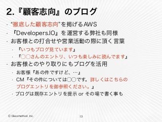 Ⓒ Classmethod, Inc.
2.『顧客志向』のブログ
• 徹底した顧客志向 を掲げるAWS
• 『Developers.IO』を運営する弊社も同様
• お客様との打合せや営業活動の際に頂く言葉
• 『いつもブログ見ています』
• 『⃝⃝さんのエントリ、いつも楽しみに読んでます』
• お客様とのやり取りにもブログを活用
• お客様『あの件ですけど、…』
• CM『その件については⃝⃝です。詳しくはこちらの     
ブログエントリを御参照ください。』
• ブログは既存エントリを提示 or その場で書く事も
13
 