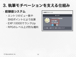 Ⓒ Classmethod, Inc.
3. 執筆モチベーションを支える仕組み
• 経験値システム
15
・エントリのビュー数や
 SNSポイントにより加算
・EXP:10000でランクUp
・RPGのレベル上げ的な趣向
 