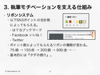 Ⓒ Classmethod, Inc.
3. 執筆モチベーションを支える仕組み
• リボンシステム
17
・以下SNSポイントの合計数
 によってもらえる。
 - はてなブックマーク
 - Facebook いいね！
 - Twitter
・ポイント数によってもらえるリボンの種類が変わる。
 75:緑 → 150:赤 → 300:銀 → 600:金 → …
・基本的には『タダの飾り』。
 