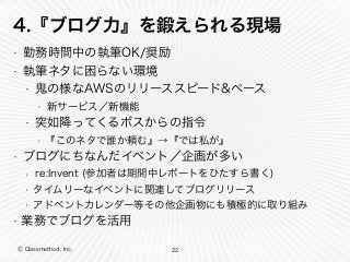 Ⓒ Classmethod, Inc.
4.『ブログ力』を鍛えられる現場
• 勤務時間中の執筆OK/奨励
• 執筆ネタに困らない環境
• 鬼の様なAWSのリリーススピード&ペース
• 新サービス／新機能
• 突如降ってくるボスからの指令
• 『このネタで誰か頼む』→『では私が』
• ブログにちなんだイベント／企画が多い
• re:Invent (参加者は期間中レポートをひたすら書く)
• タイムリーなイベントに関連してブログリリース
• アドベントカレンダー等その他企画物にも積極的に取り組み
• 業務でブログを活用
22
 