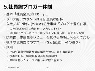 Ⓒ Classmethod, Inc.
5.社員総ブロガー体制
• 基本『社員全員ブロガー』。
• ブログ用アカウントはほぼ全員が所持
• 入社／JOIN時の(外向き)初仕事は『ブログを書く』事
• 入社日/JOIN日に合わせてアカウント付与
• 当日に『クラスメソッドにジョインしました』エントリ投稿
• 技術面、体裁面等レビューを受ける事も出来るので安心
• 様々な環境面でのサポートなど(前述1∼4の通り)
• 傾向
• ブログ執筆や情報発信に抵抗が無い、書く事が好き
• 技術が好き、情報吸収の姿勢が積極的
• 興味を持ったテーマに楽しんで取り組める
23
 