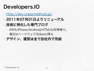 Ⓒ Classmethod, Inc.
Developers.IO
• http://dev.classmethod.jp/
• 2011年07月01日よりリニューアル
• 技術に特化した専門ブログ
• AWS/iPhone/Android/HTML5/BI等様々。
• 最近はハードウェア(Edison)等も
• デザイン、運営は全て自社内で完結
6
 