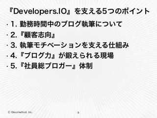 Ⓒ Classmethod, Inc.
『Developers.IO』を支える5つのポイント
• 1. 勤務時間中のブログ執筆について
• 2.『顧客志向』
• 3. 執筆モチベーションを支える仕組み
• 4.『ブログ力』が鍛えられる現場
• 5.『社員総ブロガー』体制
9
 