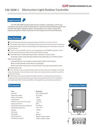 CHENDONG TECHNOLOGY CO.,LTD.
bstruction Light Outdoor Controller
or the CM-DKM aviation obstruction outdoor controller is fit for ou
company's all series aviation obstruction's synchronization flashing work an
monitor the light's working status. This product is an indoor's type, th
waterproof grade is IP65,could use for the outdoor environment directly.
Use the steel shell and spray coating techniques, resistance to corrosion, anti-UV
The voltage of the power circuit and signal control line is same, so the connection of the wire
are simple and reliable, it will not cause damage to the lightings and controller when connect th
error line shortly.
Control circuit use the MCU control, can simultaneously control 2000W load power / withi
100 units aviation obstruction lights synchronized flashing or steady.
Controller have 3 kinds operating modes: automatic, manual, close
utomatic mode: automatically shutdown during the day, turn off the aviatio
light control output
utomatically turn on at night an open aviation light control output
ork in manual mode: work status is forced open
ork close mode: work status is forced closed, three operating modes can b
switched by the user .
The controller can also customize the fault alarm function, when one of the light it controlle
failed, the indicator on the controller can be shown, also could use the dry contacts to alarm th
external enviroment.
The function of this aviation obstruction light controller is very powerful, performance i
reliable and safe. Use and maintenance are simple and convenient; and with anti-surge devic
(anti-lightning In15KA /5 times, Imax 40KA), can be applied to a poor working environment.
1-6 units
Parameter
Applicatio
Structure Chart
n
Key Feature
CM-DKW-Z O
F r
d
e
●
● s
e
● n
●
A n
;
a .
W
W e
● d
e
● s
e
Parameter
FAA，ICAO Standard
DC 30-60V
≤10W
≤1
Item
Standard
Operating voltage
Power consumption
Load capacity
Number of control auxiliary light
Ingress protection
Controlled environment brightness
Operating temperature
Altitude
Wind load
Net weight
Overall size(mm)
Ip65
50~100Lux
-40℃～55℃
≤4500m
1.7kg
80m/sec
280mm×250mm×85mm
250mm×130mm-4xM4
Installation size(mm)
000W
 