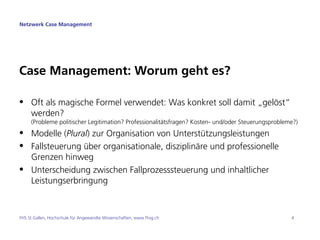 Netzwerk Case Management




Case Management: Worum geht es?

• Oft als magische Formel verwendet: Was konkret soll damit „gelöst“
  werden?
     (Probleme politischer Legitimation? Professionalitätsfragen? Kosten- und/oder Steuerungsprobleme?)
• Modelle (Plural) zur Organisation von Unterstützungsleistungen
• Fallsteuerung über organisationale, disziplinäre und professionelle
  Grenzen hinweg
• Unterscheidung zwischen Fallprozesssteuerung und inhaltlicher
  Leistungserbringung



FHS St.Gallen, Hochschule für Angewandte Wissenschaften, www.fhsg.ch                                4
 