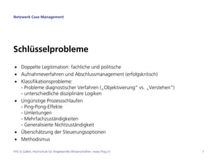 Netzwerk Case Management




Schlüsselprobleme
• Doppelte Legitimation: fachliche und politische
• Aufnahmeverfahren und Abschlussmanagement (erfolgskritisch)
• Klassifikationsprobleme:
  - Probleme diagnostischer Verfahren („Objektivierung“ vs. „Verstehen“)
  - unterschiedliche disziplinäre Logiken
• Ungünstige Prozessschlaufen
  - Ping-Pong-Effekte
  - Umleitungen
  - Mehrfachzuständigkeiten
  - Generalisierte Nichtzuständigkeit
• Überschätzung der Steuerungsoptionen
• Methodismus

FHS St.Gallen, Hochschule für Angewandte Wissenschaften, www.fhsg.ch       7
 