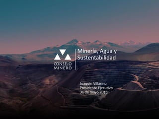 Minería, Agua y
Sustentabilidad
Joaquín Villarino
Presidente Ejecutivo
31 de mayo 2016
 
