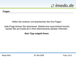 Nadja Welz   20. Mai 2009 Folie 13/15 Fragen  Helfen Sie anderen und beantworten Sie ihre Fragen. Jede Frage können Sie abonnieren. Sobald eine neue Antwort kommt, werden Sie auf imedo.de in Ihren Abonnements darüber informiert.  Kein Tipp entgeht Ihnen. 