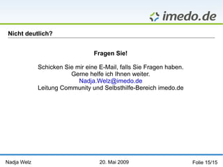 Nadja Welz   20. Mai 2009   Folie 15/15 Nicht deutlich? Fragen Sie! Schicken Sie mir eine E-Mail, falls Sie Fragen haben. Gerne helfe ich Ihnen weiter. [email_address] Leitung Community und Selbsthilfe-Bereich imedo.de 