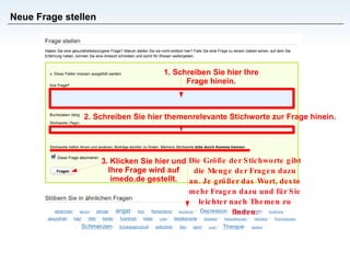 Neue Frage stellen 1. Schreiben Sie hier Ihre Frage hinein. 2. Schreiben Sie hier themenrelevante Stichworte zur Frage hinein. Die Größe der Stichworte gibt die Menge der Fragen dazu an. Je größer das Wort, desto mehr Fragen dazu und für Sie leichter nach Themen zu finden. 3. Klicken Sie hier und Ihre Frage wird auf imedo.de gestellt. 