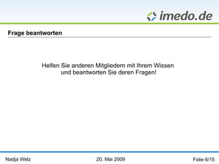 Nadja Welz   20. Mai 2009   Folie 6/15 Frage beantworten Helfen Sie anderen Mitgliedern mit Ihrem Wissen  und beantworten Sie deren Fragen! 