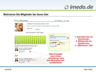 Motivieren Sie Mitglieder bei deren Ziel




                                                             1. Schreiben Sie ein
                                                                 Kommentar.
                                                              2. Wählen Sie ein
                                                                 Symbol aus.
                                                             3. „Motivieren“ Sie!



                                         Nach Freigabe
                                          durch Ihren
                                       „Schützling“ wird
                                      Ihre Motivation hier
                                         veröffentlicht.


 04.06.09                                                              Folie 18/20
 