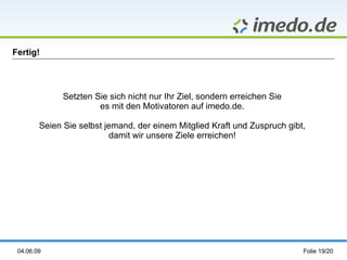 Fertig!




              Setzten Sie sich nicht nur Ihr Ziel, sondern erreichen Sie
                       es mit den Motivatoren auf imedo.de.

        Seien Sie selbst jemand, der einem Mitglied Kraft und Zuspruch gibt,
                          damit wir unsere Ziele erreichen!




 04.06.09                                                                  Folie 19/20
 