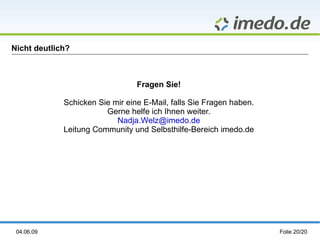 Nicht deutlich?



                                 Fragen Sie!

             Schicken Sie mir eine E-Mail, falls Sie Fragen haben.
                        Gerne helfe ich Ihnen weiter.
                           Nadja.Welz@imedo.de
             Leitung Community und Selbsthilfe-Bereich imedo.de




 04.06.09                                                            Folie 20/20
 
