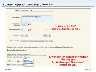 2. Ziel festlegen aus Zielvorlage „ Abnehmen“




                                            1. Was ist Ihr Ziel?
                                          Beschreiben Sie es hier.




                                       2. Wer darf Ihr Ziel sehen? Wählen
                                                  Sie hier aus.
                                          3. „Änderungen Speichern“
                                                erstellt Ihr Ziel.
 04.06.09                                                             Folie 6/20
 